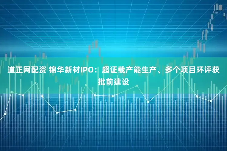 道正网配资 锦华新材IPO：超证载产能生产、多个项目环评获批前建设