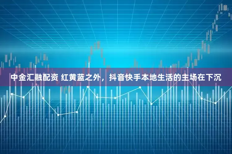中金汇融配资 红黄蓝之外，抖音快手本地生活的主场在下沉