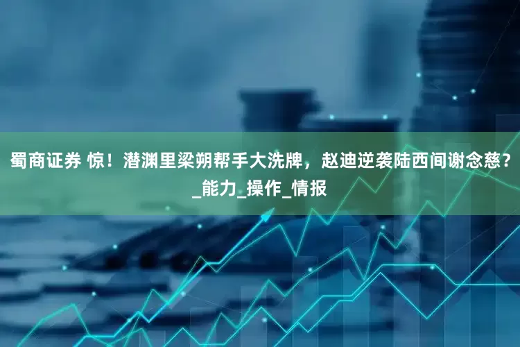 蜀商证券 惊！潜渊里梁朔帮手大洗牌，赵迪逆袭陆西间谢念慈？_能力_操作_情报