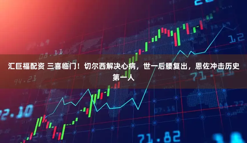 汇巨福配资 三喜临门！切尔西解决心病，世一后腰复出，恩佐冲击历史第一人