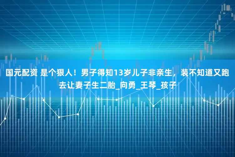 国元配资 是个狠人！男子得知13岁儿子非亲生，装不知道又跑去让妻子生二胎_向勇_王琴_孩子