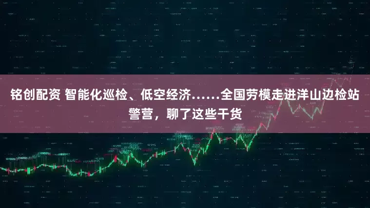 铭创配资 智能化巡检、低空经济……全国劳模走进洋山边检站警营，聊了这些干货