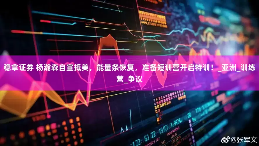 稳拿证券 杨瀚森自宣抵美，能量条恢复，准备短训营开启特训！_亚洲_训练营_争议