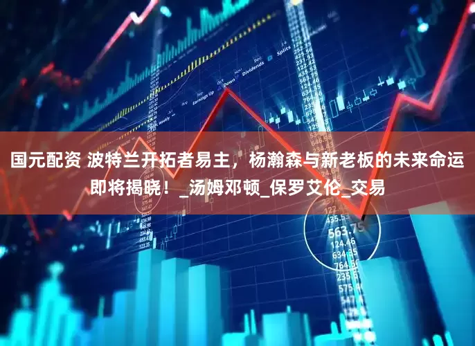 国元配资 波特兰开拓者易主，杨瀚森与新老板的未来命运即将揭晓！_汤姆邓顿_保罗艾伦_交易