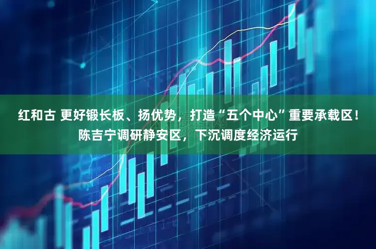 红和古 更好锻长板、扬优势，打造“五个中心”重要承载区！陈吉宁调研静安区，下沉调度经济运行
