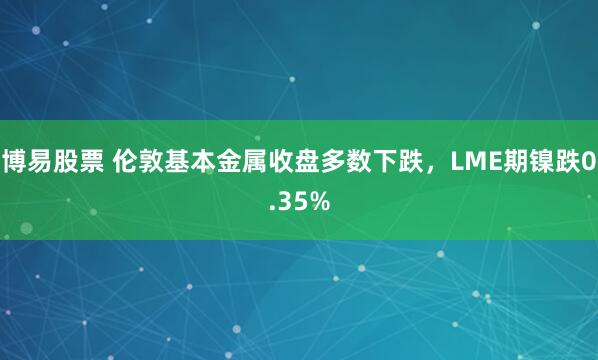 博易股票 伦敦基本金属收盘多数下跌，LME期镍跌0.35%
