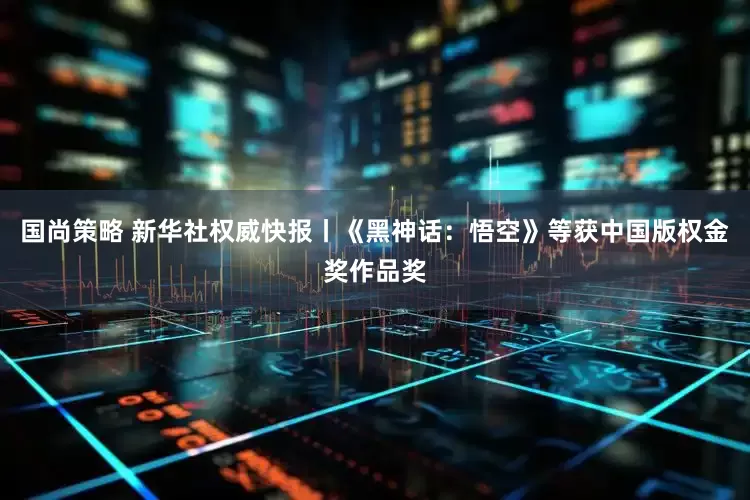 国尚策略 新华社权威快报丨《黑神话：悟空》等获中国版权金奖作品奖