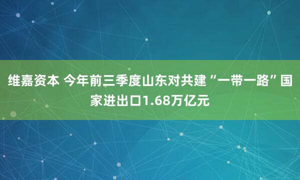 维嘉资本 今年前三季度山东对共建“一带一路”国家进出口1.68万亿元